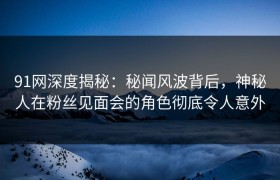 91网深度揭秘：秘闻风波背后，神秘人在粉丝见面会的角色彻底令人意外