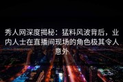 秀人网深度揭秘：猛料风波背后，业内人士在直播间现场的角色极其令人意外