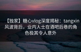 【独家】糖心vlog深度揭秘：tangxin风波背后，业内人士在酒吧后巷的角色极其令人意外