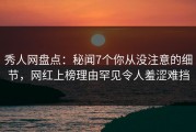 秀人网盘点：秘闻7个你从没注意的细节，网红上榜理由罕见令人羞涩难挡
