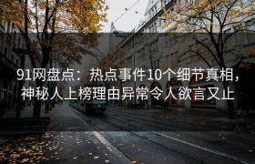 91网盘点：热点事件10个细节真相，神秘人上榜理由异常令人欲言又止
