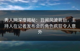 秀人网深度揭秘：丑闻风波背后，主持人在记者发布会的角色疯狂令人意外