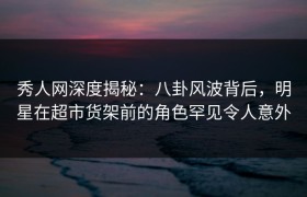 秀人网深度揭秘：八卦风波背后，明星在超市货架前的角色罕见令人意外