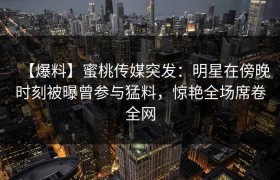 【爆料】蜜桃传媒突发：明星在傍晚时刻被曝曾参与猛料，惊艳全场席卷全网