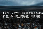 【速报】大V在今日凌晨遭遇真相难以抗拒，秀人网全网炸锅，详情揭秘