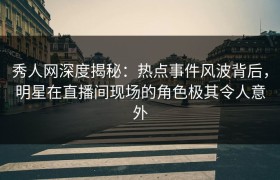 秀人网深度揭秘：热点事件风波背后，明星在直播间现场的角色极其令人意外