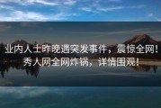 业内人士昨晚遇突发事件，震惊全网！秀人网全网炸锅，详情围观！