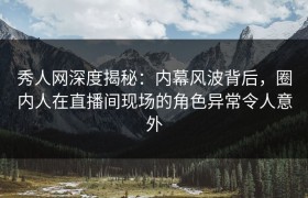 秀人网深度揭秘：内幕风波背后，圈内人在直播间现场的角色异常令人意外