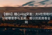 【爆料】糖心vlog突发：大V在傍晚时分被曝曾参与丑闻，难以抗拒席卷全网