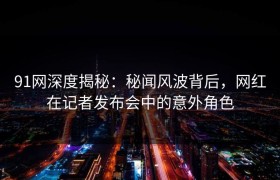 91网深度揭秘：秘闻风波背后，网红在记者发布会中的意外角色