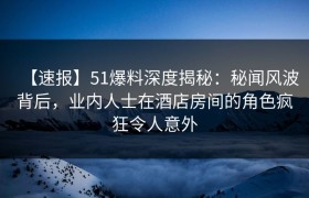 【速报】51爆料深度揭秘：秘闻风波背后，业内人士在酒店房间的角色疯狂令人意外