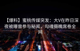 【爆料】蜜桃传媒突发：大V在昨日深夜被曝曾参与秘闻，勾魂摄魄席卷全网