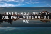 【速报】秀人网盘点：真相10个惊人真相，神秘人上榜理由极其令人情绪失控