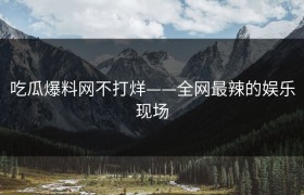 吃瓜爆料网不打烊——全网最辣的娱乐现场