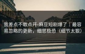 我差点不敢点开-麻豆短剧爆了｜最容易忽略的更新，细思极恐（细节太狠）