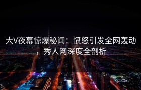 大V夜幕惊爆秘闻：愤怒引发全网轰动，秀人网深度全剖析