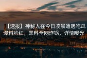 【速报】神秘人在今日凌晨遭遇吃瓜爆料脸红，黑料全网炸锅，详情曝光