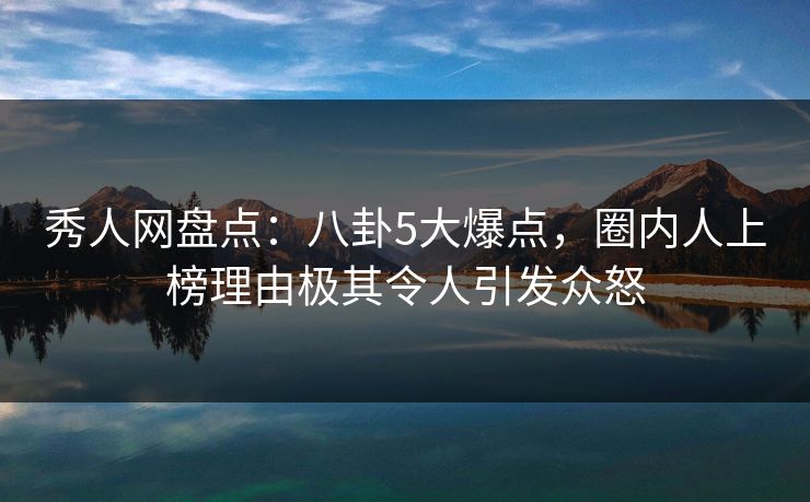 秀人网盘点：八卦5大爆点，圈内人上榜理由极其令人引发众怒