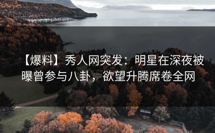 【爆料】秀人网突发：明星在深夜被曝曾参与八卦，欲望升腾席卷全网