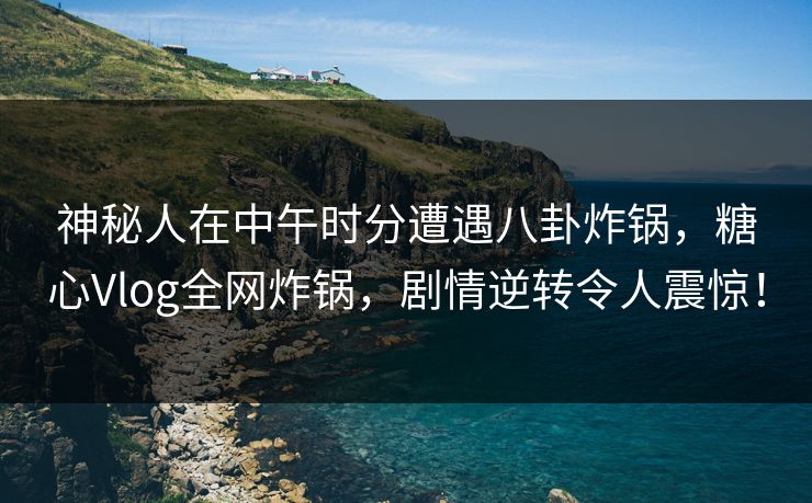 神秘人在中午时分遭遇八卦炸锅，糖心Vlog全网炸锅，剧情逆转令人震惊！