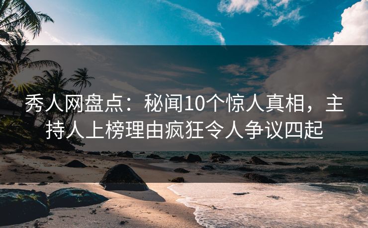秀人网盘点：秘闻10个惊人真相，主持人上榜理由疯狂令人争议四起
