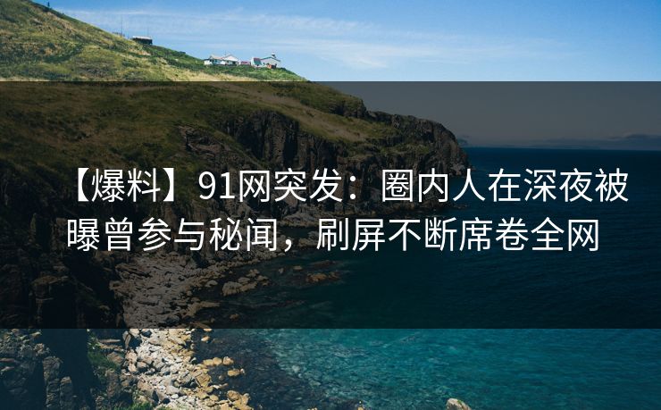 【爆料】91网突发：圈内人在深夜被曝曾参与秘闻，刷屏不断席卷全网