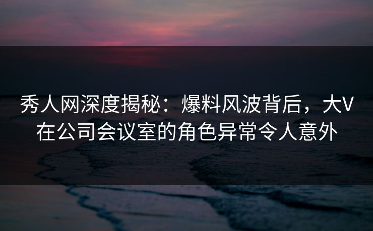 秀人网深度揭秘:爆料风波背后,大V在公司会议室的角色异常令人意外 秀人网深度揭秘:爆料风波背后,大V在公司会议室的角色异常令人意外