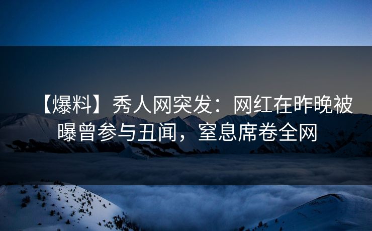 【爆料】秀人网突发：网红在昨晚被曝曾参与丑闻，窒息席卷全网