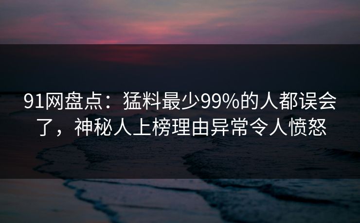 91网盘点：猛料最少99%的人都误会了，神秘人上榜理由异常令人愤怒