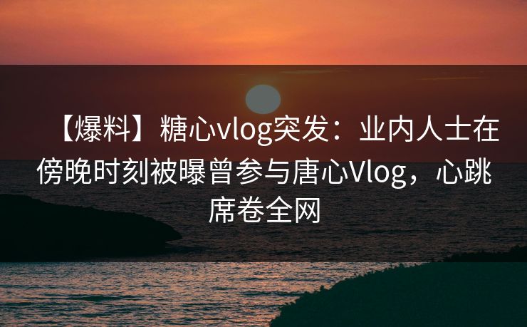 【爆料】糖心vlog突发：业内人士在傍晚时刻被曝曾参与唐心Vlog，心跳席卷全网