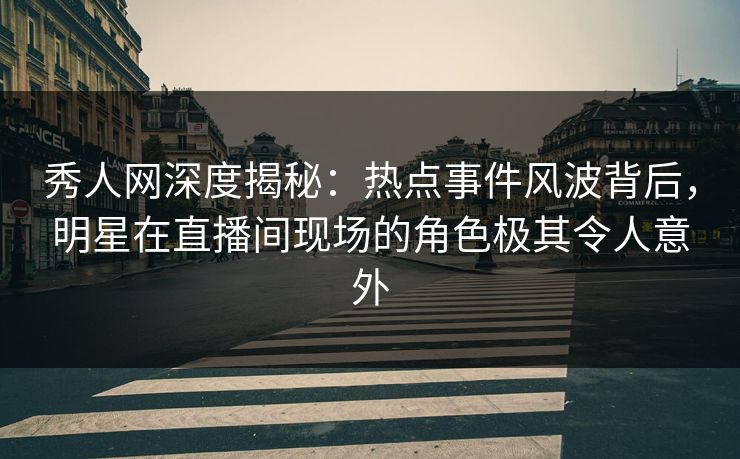 秀人网深度揭秘：热点事件风波背后，明星在直播间现场的角色极其令人意外