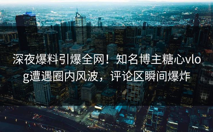 深夜爆料引爆全网!知名博主糖心vlog遭遇圈内风波,评论区瞬间爆炸 深夜爆料引爆全网!知名博主糖心vlog遭遇圈内风波,评论区瞬间爆炸
