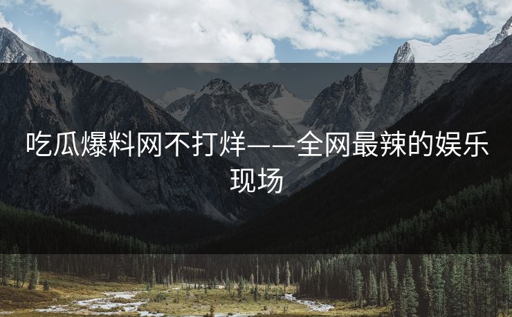 吃瓜爆料网不打烊——全网最辣的娱乐现场