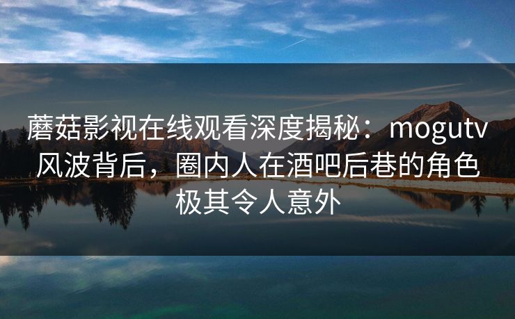 蘑菇影视在线观看深度揭秘：mogutv风波背后，圈内人在酒吧后巷的角色极其令人意外