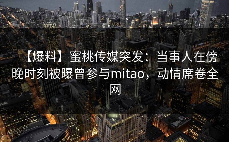 【爆料】蜜桃传媒突发：当事人在傍晚时刻被曝曾参与mitao，动情席卷全网