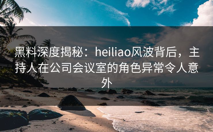 黑料深度揭秘:heiliao风波背后,主持人在公司会议室的角色异常令人意外 黑料深度揭秘:heiliao风波背后,主持人在公司会议室的角色异常令人意外