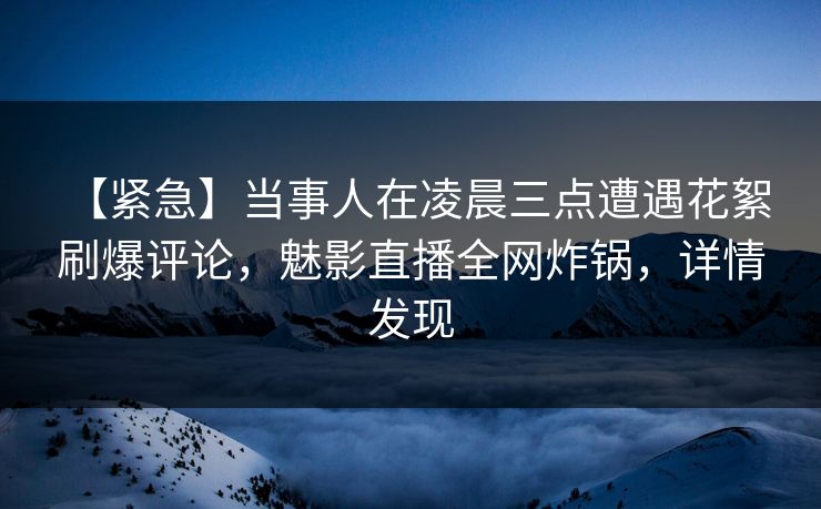 【紧急】当事人在凌晨三点遭遇花絮 刷爆评论，魅影直播全网炸锅，详情发现