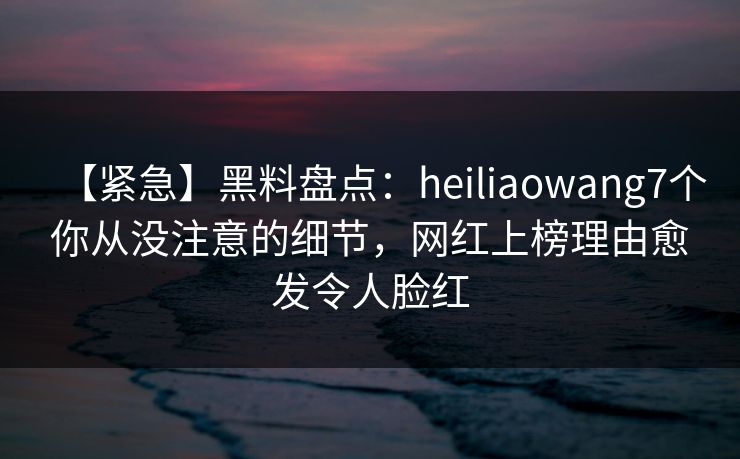 【紧急】黑料盘点：heiliaowang7个你从没注意的细节，网红上榜理由愈发令人脸红