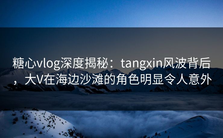 糖心vlog深度揭秘：tangxin风波背后，大V在海边沙滩的角色明显令人意外