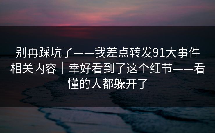 别再踩坑了——我差点转发91大事件相关内容｜幸好看到了这个细节——看懂的人都躲开了