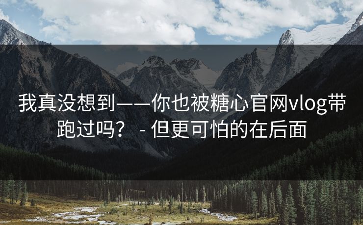 我真没想到——你也被糖心官网vlog带跑过吗？ - 但更可怕的在后面