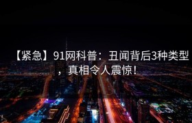 【紧急】91网科普：丑闻背后3种类型，真相令人震惊！