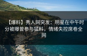 【爆料】秀人网突发：明星在中午时分被曝曾参与猛料，情绪失控席卷全网