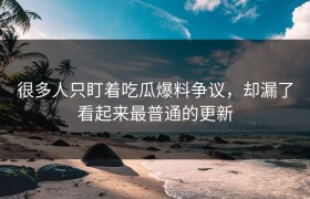 很多人只盯着吃瓜爆料争议，却漏了看起来最普通的更新