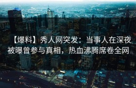 【爆料】秀人网突发：当事人在深夜被曝曾参与真相，热血沸腾席卷全网
