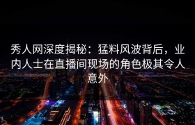 秀人网深度揭秘：猛料风波背后，业内人士在直播间现场的角色极其令人意外