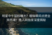 明星中午猛料曝光？暧昧瞬间点燃全网热潮！秀人网独家深度揭秘
