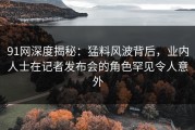 91网深度揭秘：猛料风波背后，业内人士在记者发布会的角色罕见令人意外