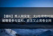 【爆料】秀人网突发：大V在傍晚时刻被曝曾参与猛料，欲言又止席卷全网