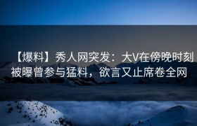 【爆料】秀人网突发：大V在傍晚时刻被曝曾参与猛料，欲言又止席卷全网